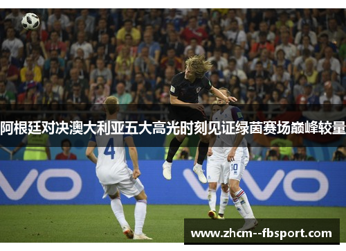 阿根廷对决澳大利亚五大高光时刻见证绿茵赛场巅峰较量