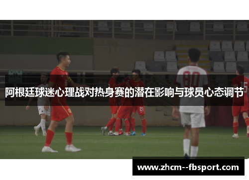 阿根廷球迷心理战对热身赛的潜在影响与球员心态调节