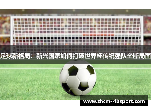 足球新格局:新兴国家如何打破世界杯传统强队垄断局面 足球新格局:新兴国家如何打破世界杯传统强队垄断局面