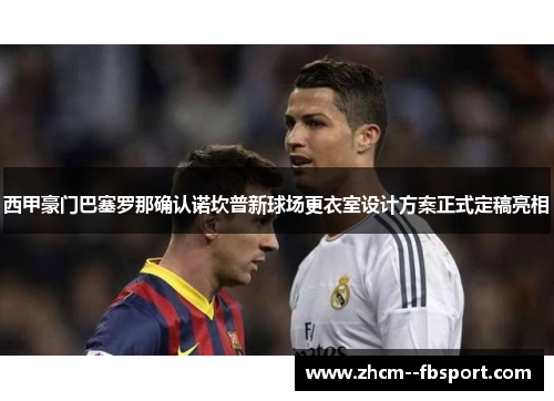 西甲豪门巴塞罗那确认诺坎普新球场更衣室设计方案正式定稿亮相