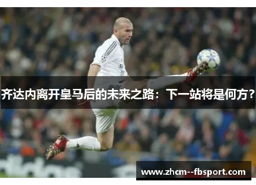 齐达内离开皇马后的未来之路：下一站将是何方？